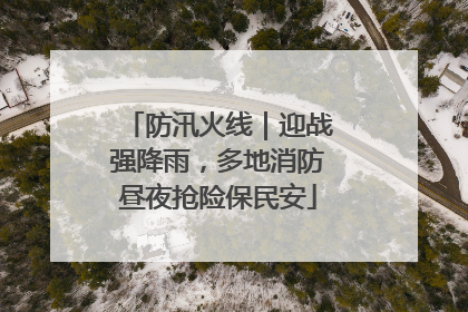 防汛火线｜迎战强降雨，多地消防昼夜抢险保民安