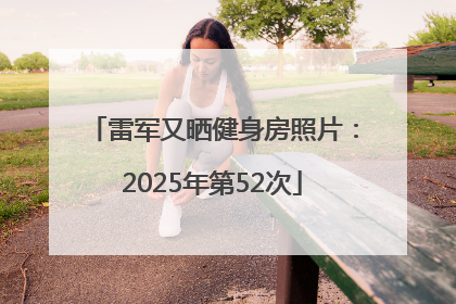 雷军又晒健身房照片：2025年第52次