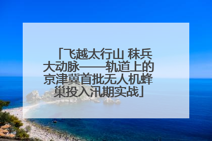 飞越太行山 秣兵大动脉——轨道上的京津冀首批无人机蜂巢投入汛期实战