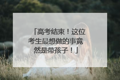 高考结束！这位考生最想做的事竟然是带孩子！