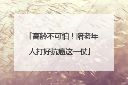 高龄不可怕！陪老年人打好抗癌这一仗