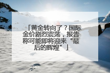 黄金转向了？国际金价剧烈震荡，报告称可能即将迎来“最后的辉煌”