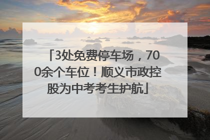 3处免费停车场，700余个车位！顺义市政控股为中考考生护航