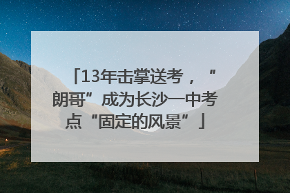 13年击掌送考，“朗哥”成为长沙一中考点“固定的风景”