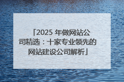 2025 年做网站公司精选：十家专业领先的网站建设公司解析