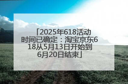 2025年618活动时间已确定：淘宝京东618从5月13日开始到6月20日结束