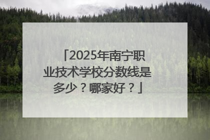 2025年南宁职业技术学校分数线是多少？哪家好？