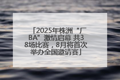 2025年株洲“厂BA”激情启幕 共38场比赛，8月将首次举办全国邀请赛