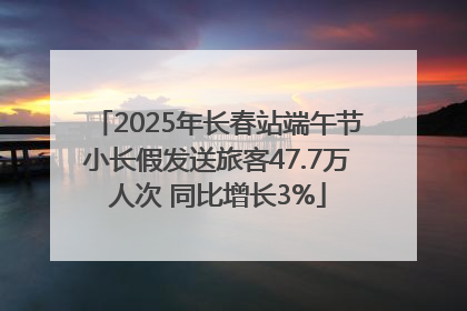 2025年长春站端午节小长假发送旅客47.7万人次 同比增长3%