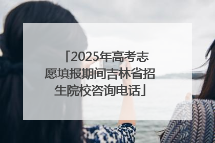 2025年高考志愿填报期间吉林省招生院校咨询电话