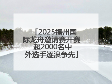 2025福州国际龙舟邀请赛开赛 超2000名中外选手逐浪争先
