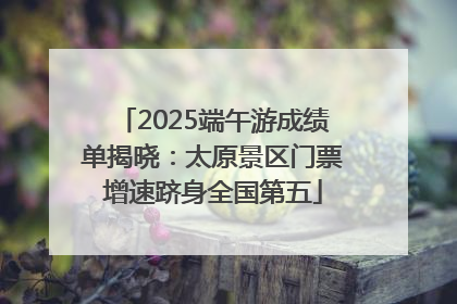 2025端午游成绩单揭晓：太原景区门票增速跻身全国第五