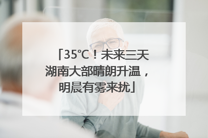 35℃！未来三天湖南大部晴朗升温，明晨有雾来扰