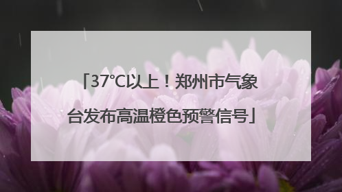 37℃以上！郑州市气象台发布高温橙色预警信号