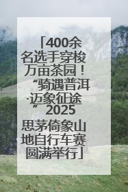 400余名选手穿梭万亩茶园！“骑遇普洱·迈象征途”2025思茅倚象山地自行车赛圆满举行
